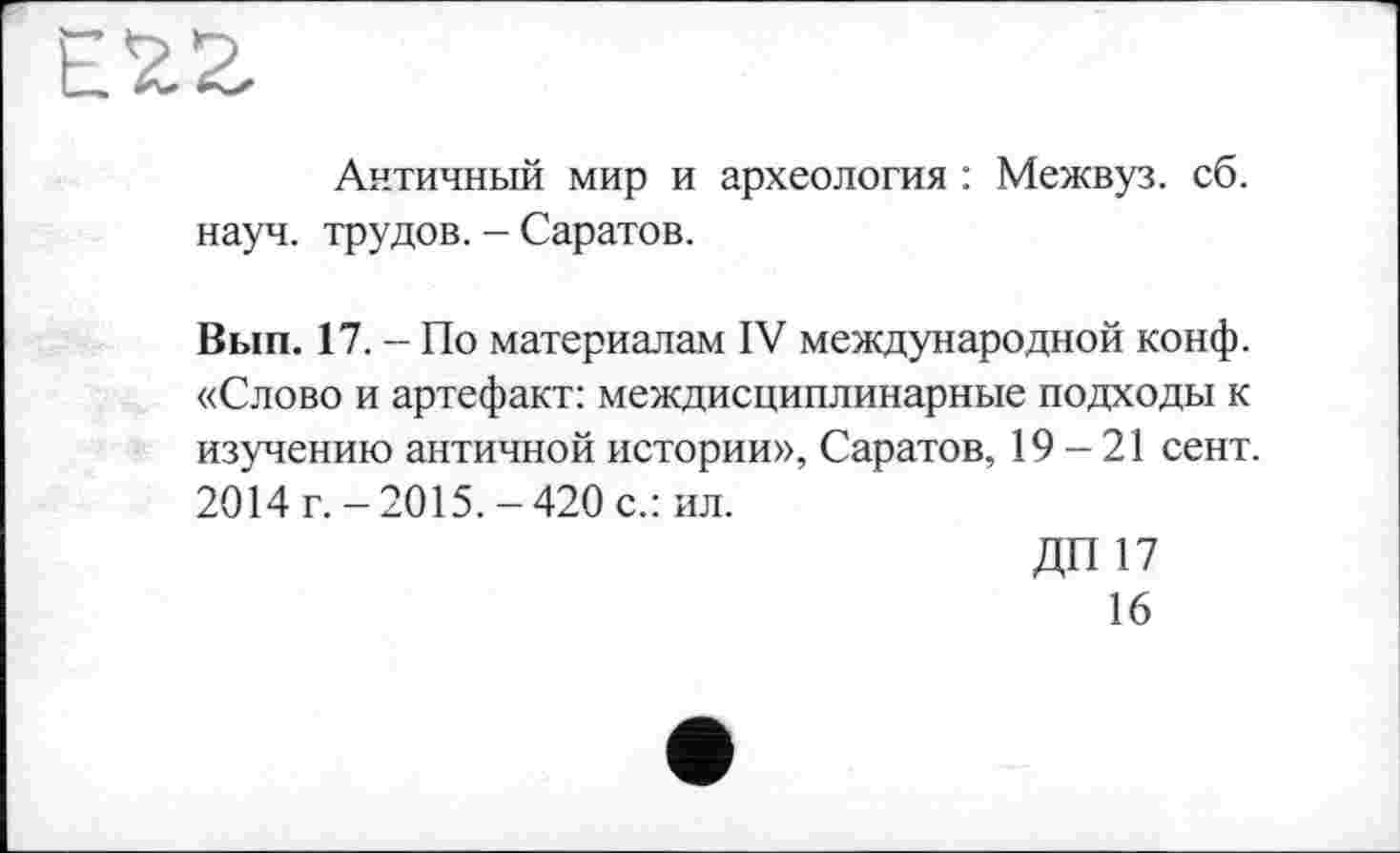 ﻿Античный мир и археология : Межвуз. сб. науч, трудов. - Саратов.
Вып. 17. - По материалам IV международной конф. «Слово и артефакт: междисциплинарные подходы к изучению античной истории», Саратов, 19-21 сент. 2014 г. -2015.-420 с.: ил.
ДП17
16